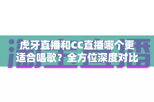 虎牙直播和CC直播哪个更适合唱歌?全方位深度对比,助你找到最佳开唱舞台 虎牙直播和CC直播哪个更适合唱歌?全方位深度对比,助你找到最佳开唱舞台
