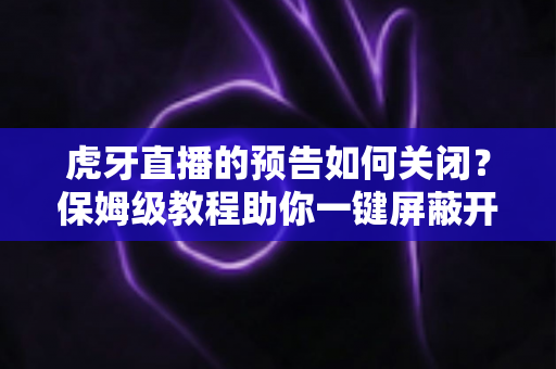 虎牙直播的预告如何关闭？保姆级教程助你一键屏蔽开播提醒，恢复清爽体验