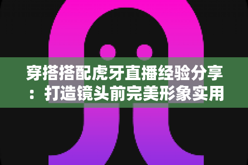 穿搭搭配虎牙直播经验分享:打造镜头前完美形象实用指南 穿搭搭配虎牙直播经验分享:打造镜头前完美形象实用指南