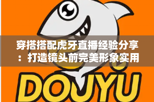 穿搭搭配虎牙直播经验分享:打造镜头前完美形象实用指南 穿搭搭配虎牙直播经验分享:打造镜头前完美形象实用指南