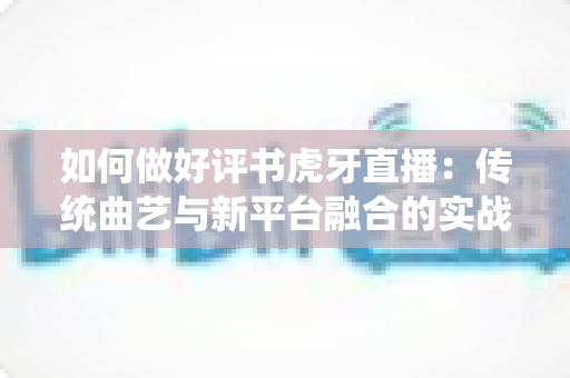 如何做好评书虎牙直播：传统曲艺与新平台融合的实战指南