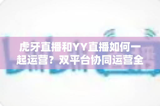 虎牙直播和YY直播如何一起运营?双平台协同运营全攻略,助你流量收益双丰收 虎牙直播和YY直播如何一起运营?双平台协同运营全攻略,助你流量收益双丰收