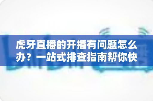 虎牙直播的开播有问题怎么办?一站式排查指南帮你快速恢复直播 虎牙直播的开播有问题怎么办?一站式排查指南帮你快速恢复直播