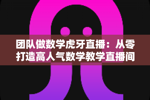 团队做数学虎牙直播:从零打造高人气数学教学直播间的实战指南 团队做数学虎牙直播:从零打造高人气数学教学直播间的实战指南