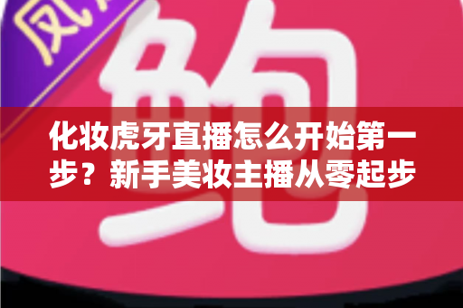 化妆虎牙直播怎么开始第一步?新手美妆主播从零起步的完整实战指南 化妆虎牙直播怎么开始第一步?新手美妆主播从零起步的完整实战指南