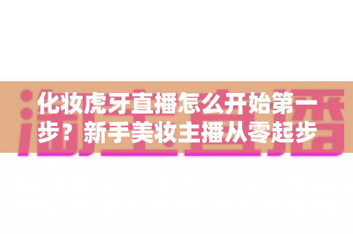 化妆虎牙直播怎么开始第一步?新手美妆主播从零起步的完整实战指南 化妆虎牙直播怎么开始第一步?新手美妆主播从零起步的完整实战指南