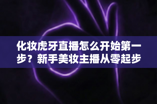 化妆虎牙直播怎么开始第一步?新手美妆主播从零起步的完整实战指南 化妆虎牙直播怎么开始第一步?新手美妆主播从零起步的完整实战指南