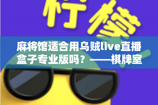 麻将馆适合用乌贼live直播盒子专业版吗?——棋牌室直播设备选型与合规运营全解析 麻将馆适合用乌贼live直播盒子专业版吗?——棋牌室直播设备选型与合规运营全解析