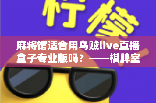麻将馆适合用乌贼live直播盒子专业版吗?——棋牌室直播设备选型与合规运营全解析 麻将馆适合用乌贼live直播盒子专业版吗?——棋牌室直播设备选型与合规运营全解析