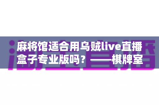 麻将馆适合用乌贼live直播盒子专业版吗？——棋牌室直播设备选型与合规运营全解析
