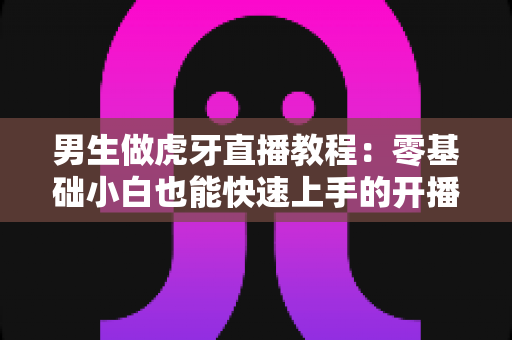 男生做虎牙直播教程：零基础小白也能快速上手的开播全攻略