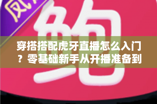 穿搭搭配虎牙直播怎么入门?零基础新手从开播准备到涨粉变现的完整指南 穿搭搭配虎牙直播怎么入门?零基础新手从开播准备到涨粉变现的完整指南