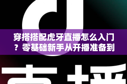 穿搭搭配虎牙直播怎么入门?零基础新手从开播准备到涨粉变现的完整指南 穿搭搭配虎牙直播怎么入门?零基础新手从开播准备到涨粉变现的完整指南