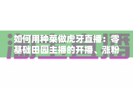 如何用种菜做虎牙直播:零基础田园主播的开播、涨粉与变现全攻略 如何用种菜做虎牙直播:零基础田园主播的开播、涨粉与变现全攻略