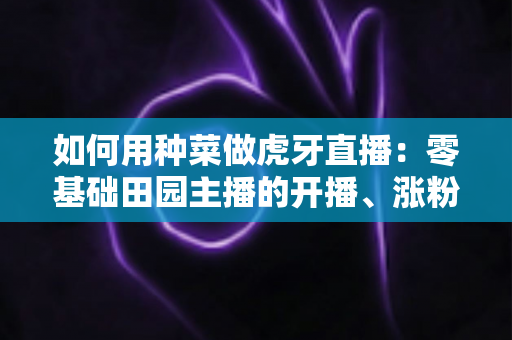如何用种菜做虎牙直播：零基础田园主播的开播、涨粉与变现全攻略