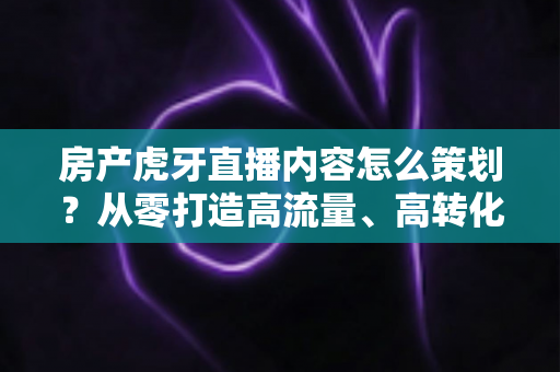 房产虎牙直播内容怎么策划？从零打造高流量、高转化的房产直播全攻略
