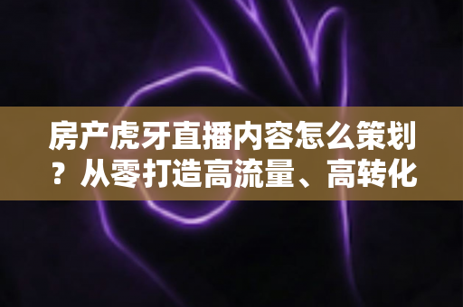 房产虎牙直播内容怎么策划？从零打造高流量、高转化的房产直播全攻略