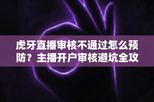 虎牙直播审核不通过怎么预防？主播开户审核避坑全攻略与实操指南