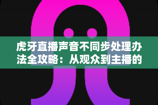 虎牙直播声音不同步处理办法全攻略:从观众到主播的音画同步终极解决方案 虎牙直播声音不同步处理办法全攻略:从观众到主播的音画同步终极解决方案