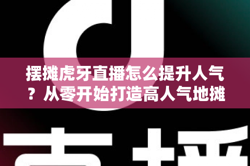 摆摊虎牙直播怎么提升人气？从零开始打造高人气地摊直播间的实战指南