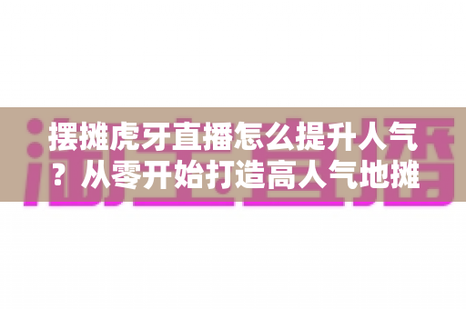 摆摊虎牙直播怎么提升人气？从零开始打造高人气地摊直播间的实战指南