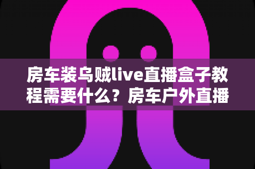 房车装乌贼live直播盒子教程需要什么?房车户外直播设备清单与安装全流程一站式指南 房车装乌贼live直播盒子教程需要什么?房车户外直播设备清单与安装全流程一站式指南