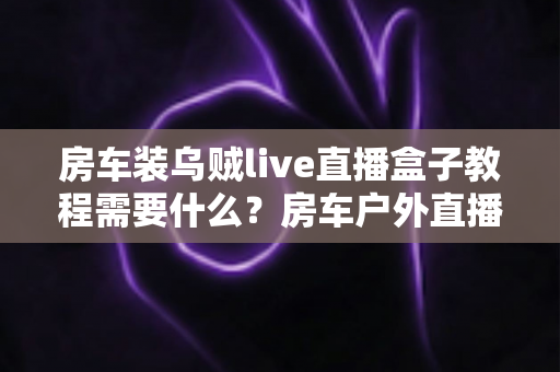 房车装乌贼live直播盒子教程需要什么？房车户外直播设备清单与安装全流程一站式指南