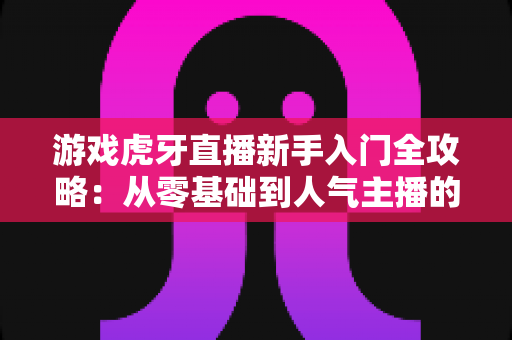 游戏虎牙直播新手入门全攻略：从零基础到人气主播的实战指南