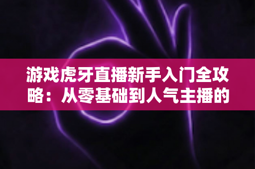 游戏虎牙直播新手入门全攻略：从零基础到人气主播的实战指南