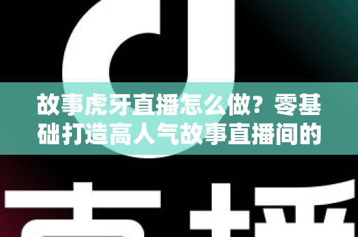 故事虎牙直播怎么做?零基础打造高人气故事直播间的全流程实战指南 故事虎牙直播怎么做?零基础打造高人气故事直播间的全流程实战指南