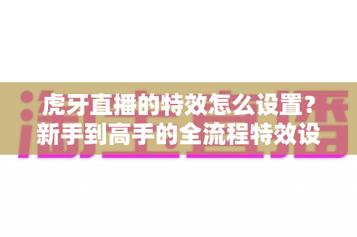 虎牙直播的特效怎么设置?新手到高手的全流程特效设置指南与实用技巧分享 虎牙直播的特效怎么设置?新手到高手的全流程特效设置指南与实用技巧分享