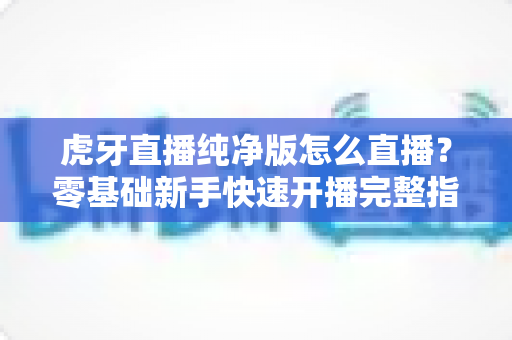 虎牙直播纯净版怎么直播？零基础新手快速开播完整指南与实用技巧分享