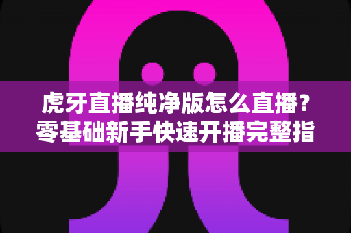 虎牙直播纯净版怎么直播？零基础新手快速开播完整指南与实用技巧分享