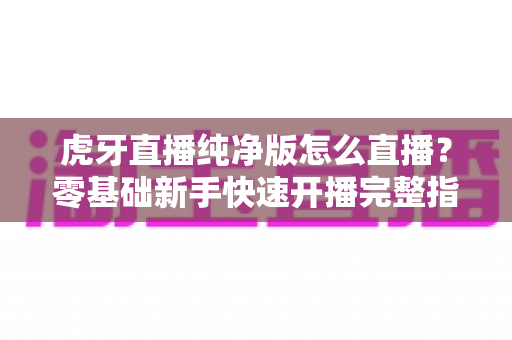 虎牙直播纯净版怎么直播？零基础新手快速开播完整指南与实用技巧分享