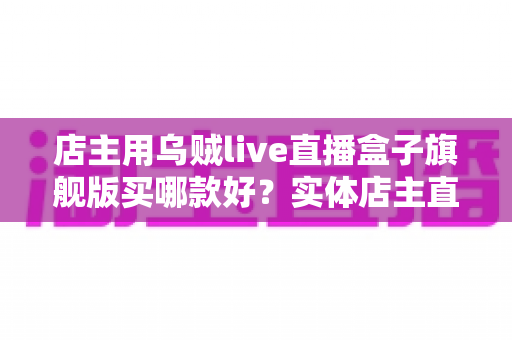 店主用乌贼live直播盒子旗舰版买哪款好？实体店主直播设备选购全攻略