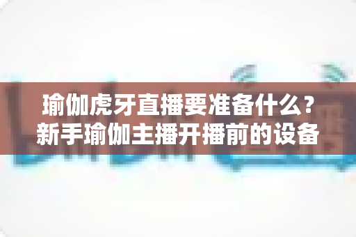 瑜伽虎牙直播要准备什么?新手瑜伽主播开播前的设备清单、场景布置与运营全攻略 瑜伽虎牙直播要准备什么?新手瑜伽主播开播前的设备清单、场景布置与运营全攻略