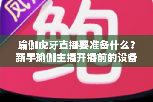 瑜伽虎牙直播要准备什么?新手瑜伽主播开播前的设备清单、场景布置与运营全攻略 瑜伽虎牙直播要准备什么?新手瑜伽主播开播前的设备清单、场景布置与运营全攻略