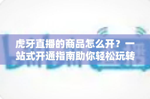 虎牙直播的商品怎么开？一站式开通指南助你轻松玩转直播带货