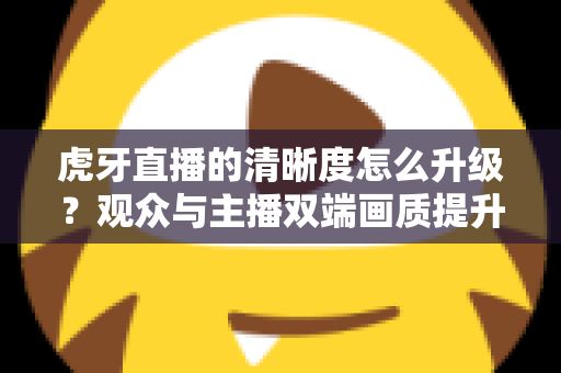 虎牙直播的清晰度怎么升级？观众与主播双端画质提升全攻略