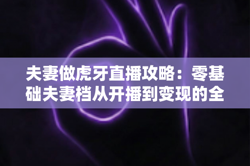 夫妻做虎牙直播攻略:零基础夫妻档从开播到变现的全流程实战指南 夫妻做虎牙直播攻略:零基础夫妻档从开播到变现的全流程实战指南