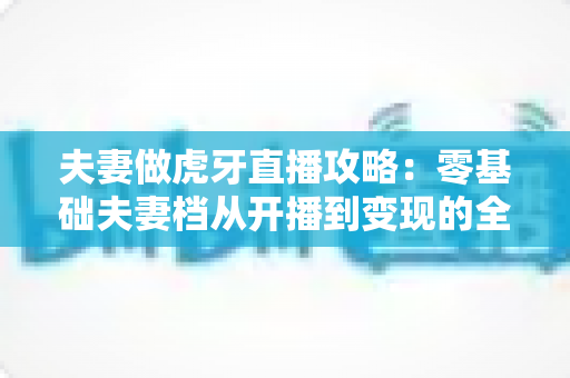 夫妻做虎牙直播攻略:零基础夫妻档从开播到变现的全流程实战指南 夫妻做虎牙直播攻略:零基础夫妻档从开播到变现的全流程实战指南