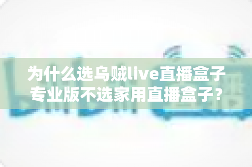 为什么选乌贼live直播盒子专业版不选家用直播盒子？直播设备选购全攻略