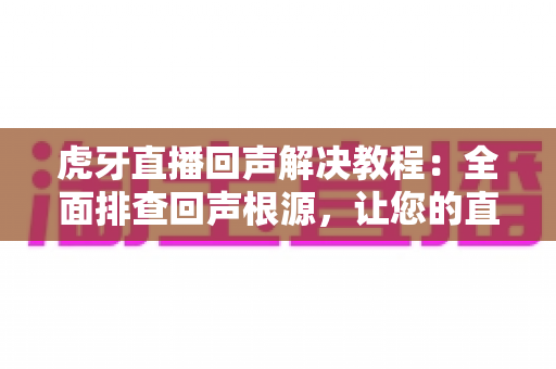 虎牙直播回声解决教程：全面排查回声根源，让您的直播间音质清晰纯净