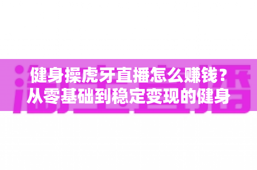 健身操虎牙直播怎么赚钱?从零基础到稳定变现的健身主播实战全攻略 健身操虎牙直播怎么赚钱?从零基础到稳定变现的健身主播实战全攻略