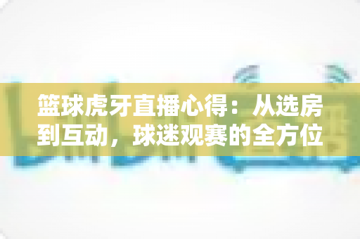 篮球虎牙直播心得:从选房到互动,球迷观赛的全方位实战攻略 篮球虎牙直播心得:从选房到互动,球迷观赛的全方位实战攻略