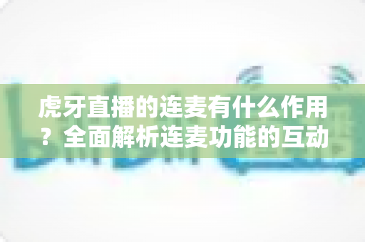 虎牙直播的连麦有什么作用？全面解析连麦功能的互动价值与实用玩法
