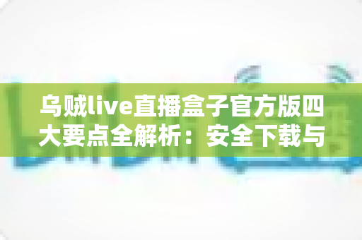 乌贼live直播盒子官方版四大要点全解析：安全下载与高效使用的一站式指南