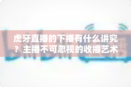 虎牙直播的下播有什么讲究?主播不可忽视的收播艺术与实用指南 虎牙直播的下播有什么讲究?主播不可忽视的收播艺术与实用指南