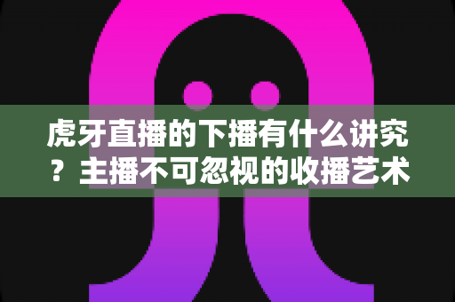 虎牙直播的下播有什么讲究？主播不可忽视的收播艺术与实用指南