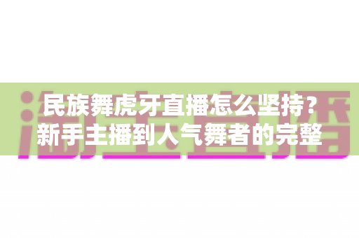 民族舞虎牙直播怎么坚持?新手主播到人气舞者的完整成长指南 民族舞虎牙直播怎么坚持?新手主播到人气舞者的完整成长指南